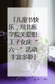 儿童节快乐，川北医学院关爱职工子女庆“六一”活动丰富多彩