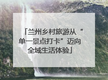 兰州乡村旅游从“单一景点打卡”迈向全域生活体验