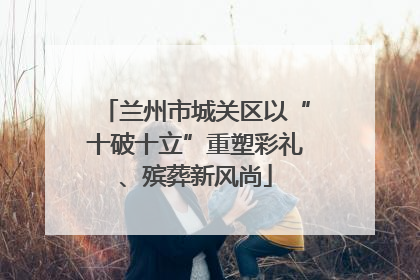 兰州市城关区以“十破十立”重塑彩礼、殡葬新风尚