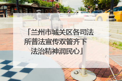 兰州市城关区各司法所普法宣传双管齐下 法治精神润民心