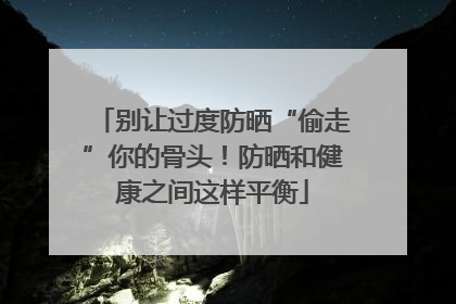 别让过度防晒“偷走”你的骨头！防晒和健康之间这样平衡