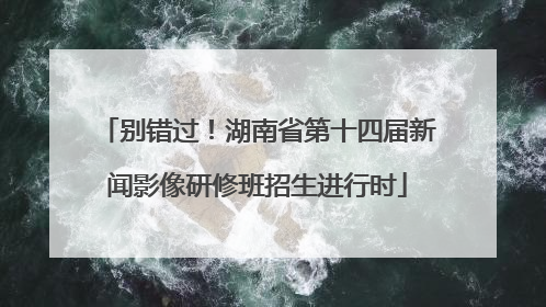 别错过！湖南省第十四届新闻影像研修班招生进行时