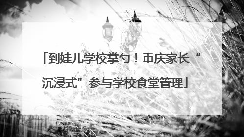 到娃儿学校掌勺！重庆家长“沉浸式”参与学校食堂管理