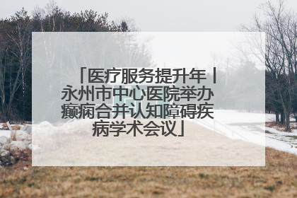 医疗服务提升年丨永州市中心医院举办癫痫合并认知障碍疾病学术会议