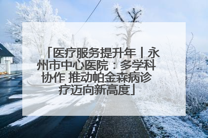 医疗服务提升年丨永州市中心医院：多学科协作 推动帕金森病诊疗迈向新高度