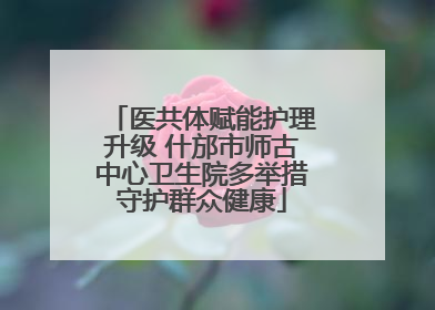医共体赋能护理升级 什邡市师古中心卫生院多举措守护群众健康