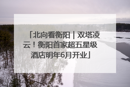 北向看衡阳｜双塔凌云！衡阳首家超五星级酒店明年6月开业