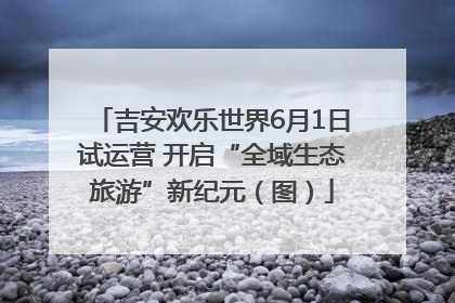 吉安欢乐世界6月1日试运营 开启“全域生态旅游”新纪元（图）