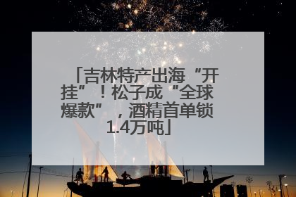 吉林特产出海“开挂”！松子成“全球爆款”，酒精首单锁1.4万吨