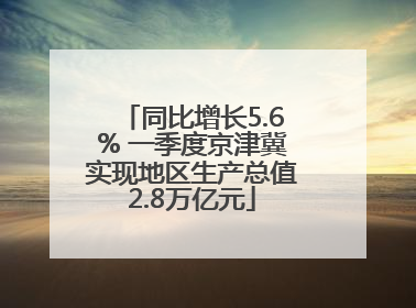 同比增长5.6% 一季度京津冀实现地区生产总值2.8万亿元