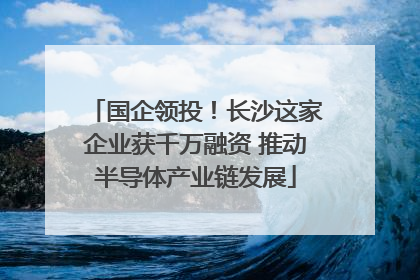 国企领投！长沙这家企业获千万融资 推动半导体产业链发展