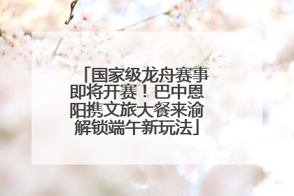 国家级龙舟赛事即将开赛！巴中恩阳携文旅大餐来渝解锁端午新玩法