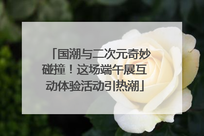 国潮与二次元奇妙碰撞！这场端午展互动体验活动引热潮