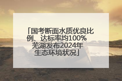 国考断面水质优良比例、达标率均100% 芜湖发布2024年生态环境状况
