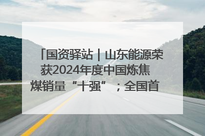 国资驿站｜山东能源荣获2024年度中国炼焦煤销量“十强”；全国首例铁路盖上智慧物流园钢结构主体完工
