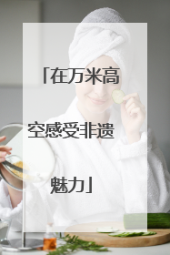在万米高空感受非遗魅力