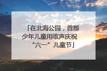 在北海公园，首都少年儿童用歌声庆祝“六一”儿童节
