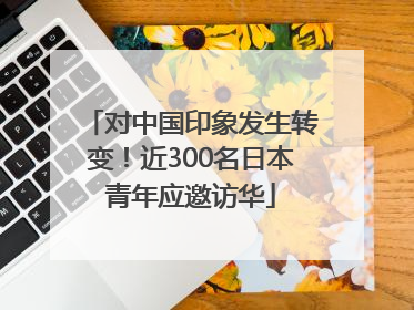 对中国印象发生转变！近300名日本青年应邀访华