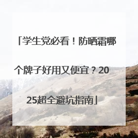 学生党必看！防晒霜哪个牌子好用又便宜？2025超全避坑指南