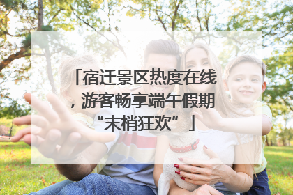 宿迁景区热度在线，游客畅享端午假期“末梢狂欢”