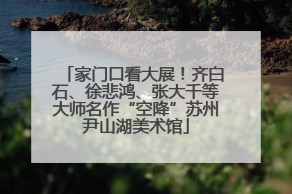 家门口看大展！齐白石、徐悲鸿、张大千等大师名作“空降”苏州尹山湖美术馆