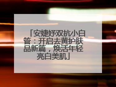 安婕妤双抗小白管：开启去黄护肤品新篇，焕活年轻亮白美肌