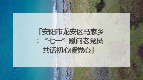 安阳市龙安区马家乡：“七一”慰问老党员 共话初心暖党心