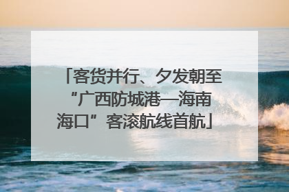 客货并行、夕发朝至 “广西防城港—海南海口”客滚航线首航