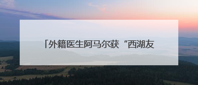 外籍医生阿马尔获“西湖友谊奖”：架起中外医疗桥梁