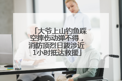 大爷上山钓鱼踩空摔伤动弹不得，消防顶烈日跋涉近1小时抵达救援