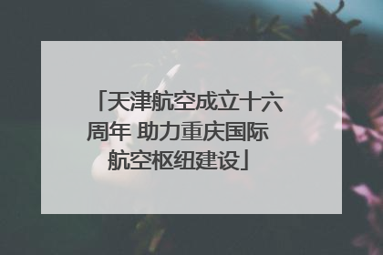 天津航空成立十六周年 助力重庆国际航空枢纽建设