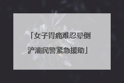 女子胃痛难忍晕倒 浐灞民警紧急援助