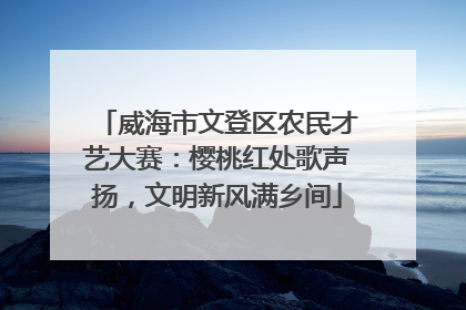 威海市文登区农民才艺大赛：樱桃红处歌声扬，文明新风满乡间