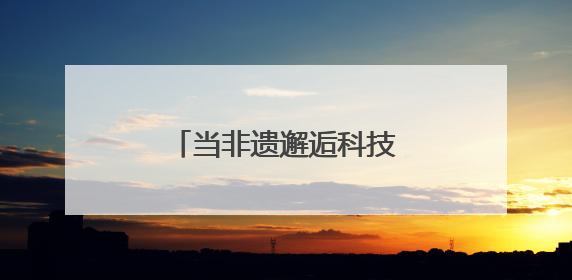 当非遗邂逅科技：传统技艺在数字浪潮中重焕生机