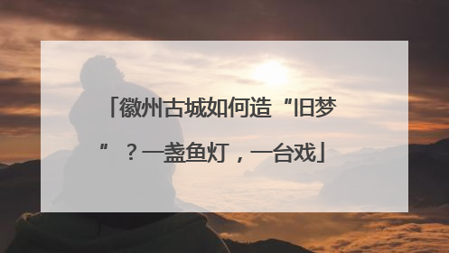 徽州古城如何造“旧梦”？一盏鱼灯，一台戏