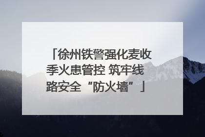 徐州铁警强化麦收季火患管控 筑牢线路安全“防火墙”