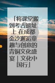 将课堂搬到考古遗址上 在成都金沙邂逅童趣与创意的青铜文化盛宴｜文化中国行