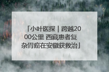 小叶医探｜跨越2000公里 西藏患者复杂胃癌在安徽获救治