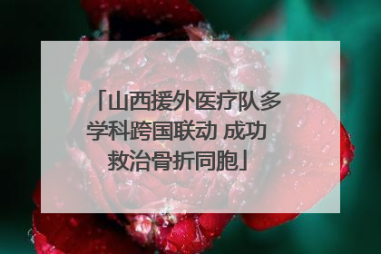 山西援外医疗队多学科跨国联动 成功救治骨折同胞