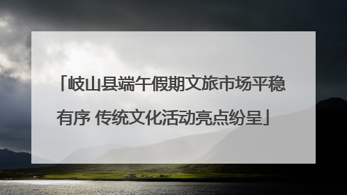 岐山县端午假期文旅市场平稳有序 传统文化活动亮点纷呈