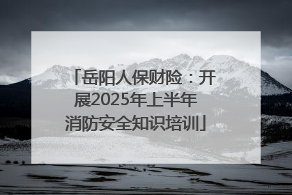岳阳人保财险：开展2025年上半年消防安全知识培训
