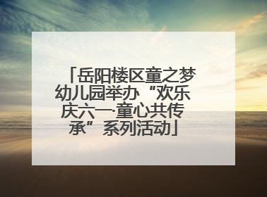 岳阳楼区童之梦幼儿园举办“欢乐庆六一·童心共传承”系列活动