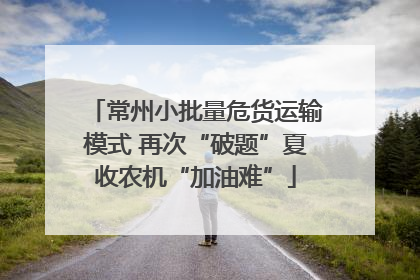 常州小批量危货运输模式 再次“破题”夏收农机“加油难”