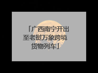 广西南宁开出至老挝万象跨境货物列车