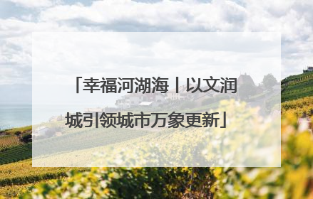幸福河湖海丨以文润城引领城市万象更新