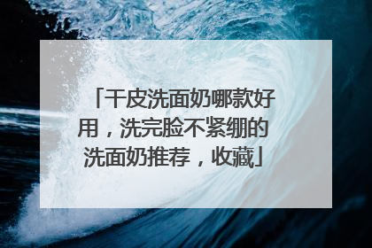 干皮洗面奶哪款好用，洗完脸不紧绷的洗面奶推荐，收藏