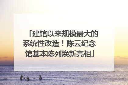 建馆以来规模最大的系统性改造！陈云纪念馆基本陈列焕新亮相