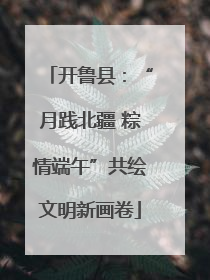开鲁县：“月践北疆 粽情端午”共绘文明新画卷