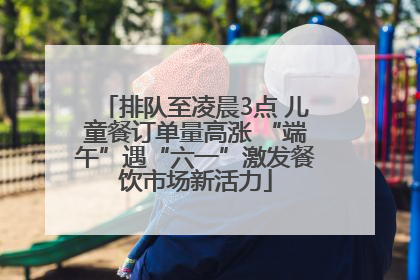 排队至凌晨3点 儿童餐订单量高涨 “端午”遇“六一”激发餐饮市场新活力
