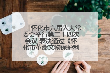 怀化市六届人大常委会举行第二十四次会议 表决通过《怀化市革命文物保护利用若干规定》